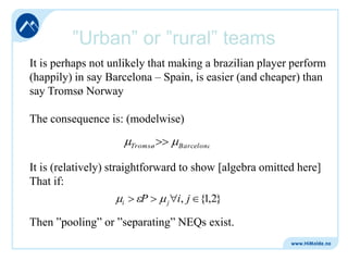”Urban” or ”rural” teams
It is perhaps not unlikely that making a brazilian player perform
(happily) in say Barcelona – Spain, is easier (and cheaper) than
say Tromsø Norway
The consequence is: (modelwise)
Tromsø

Barcelona

It is (relatively) straightforward to show [algebra omitted here]
That if:
P
{1,2}
i
j i, j
Then ”pooling” or ”separating” NEQs exist.

 