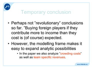 Temporary conclusion
• Perhaps not ”revolutionary” conclusions
so far. ”Buying foreign players if they
contribute more to income than they
cost is (of course) expected.
• However, the modelling frame makes it
easy to expand analytic possibilities
• In the paper we also analyze ”crowding costs”
as well as team specific revenues.

 
