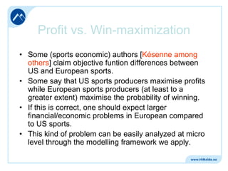 Profit vs. Win-maximization
• Some (sports economic) authors [Késenne among
others] claim objective funtion differences between
US and European sports.
• Some say that US sports producers maximise profits
while European sports producers (at least to a
greater extent) maximise the probability of winning.
• If this is correct, one should expect larger
financial/economic problems in European compared
to US sports.
• This kind of problem can be easily analyzed at micro
level through the modelling framework we apply.

 