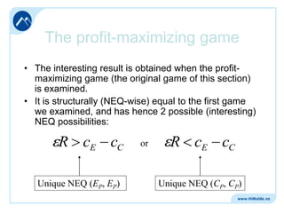 The profit-maximizing game
• The interesting result is obtained when the profitmaximizing game (the original game of this section)
is examined.
• It is structurally (NEQ-wise) equal to the first game
we examined, and has hence 2 possible (interesting)
NEQ possibilities:

R cE cC
Unique NEQ (EP, EP)

or

R cE cC
Unique NEQ (CP, CP)

 