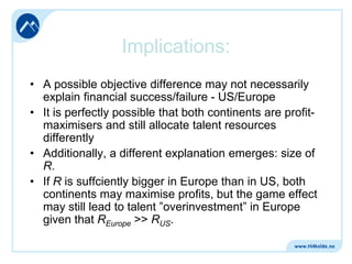 Implications:
• A possible objective difference may not necessarily
explain financial success/failure - US/Europe
• It is perfectly possible that both continents are profitmaximisers and still allocate talent resources
differently
• Additionally, a different explanation emerges: size of
R.
• If R is suffciently bigger in Europe than in US, both
continents may maximise profits, but the game effect
may still lead to talent ”overinvestment” in Europe
given that REurope >> RUS.

 