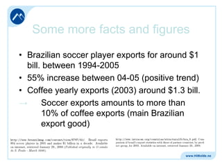 Some more facts and figures
• Brazilian soccer player exports for around $1
bill. between 1994-2005
• 55% increase between 04-05 (positive trend)
• Coffee yearly exports (2003) around $1.3 bill.
→
Soccer exports amounts to more than
10% of coffee exports (main Brazilian
export good)

 