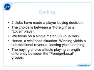 Setting
• 2 clubs have made a player buying decision.
• The choice is between a ”Foreign” or a
”Local” player.
• We focus on a single match (CL-qualifier).
• Hence, a win/loose situation. Winning yields a
substantional revenue, loosing yields nothing.
• The buying choice affects playing strength
differently between the ”Foreign/Local”
groups.

 