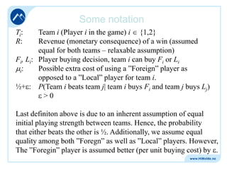 Some notation
Ti:
R:

Team i (Player i in the game) i {1,2}
Revenue (monetary consequence) of a win (assumed
equal for both teams – relaxable assumption)
Fi, Li: Player buying decision, team i can buy Fi or Li
Possible extra cost of using a ”Foreign” player as
i:
opposed to a ”Local” player for team i.
½+ : P(Team i beats team j| team i buys Fi and team j buys Lj)
>0
Last definiton above is due to an inherent assumption of equal
initial playing strength between teams. Hence, the probability
that either beats the other is ½. Additionally, we assume equal
quality among both ”Foregn” as well as ”Local” players. However,
The ”Foregin” player is assumed better (per unit buying cost) by .

 