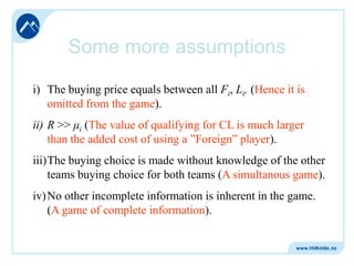 Some more assumptions
i) The buying price equals between all Fi, Li. (Hence it is
omitted from the game).
ii) R >> μi (The value of qualifying for CL is much larger
than the added cost of using a ”Foreign” player).

iii)The buying choice is made without knowledge of the other
teams buying choice for both teams (A simultanous game).
iv) No other incomplete information is inherent in the game.
(A game of complete information).

 