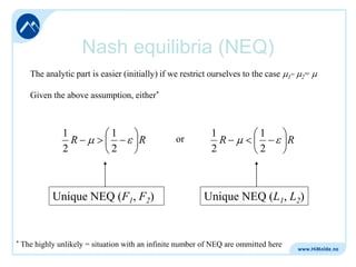 Nash equilibria (NEQ)
The analytic part is easier (initially) if we restrict ourselves to the case

1=

2=

Given the above assumption, either*

1
R
2

1
2

R

Unique NEQ (F1, F2)

*

or

1
R
2

1
2

R

Unique NEQ (L1, L2)

The highly unlikely = situation with an infinite number of NEQ are ommitted here

 
