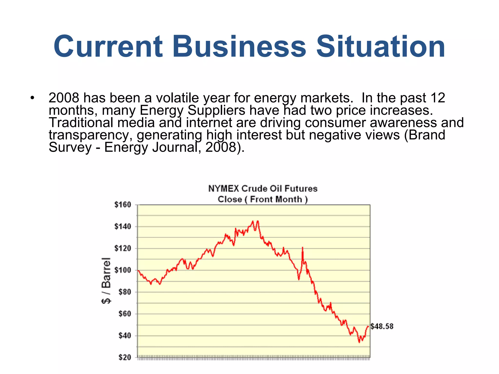 Current Business Situation 2008 has been a volatile year for energy markets.  In the past 12 months, many Energy Suppliers have had two price increases. Traditional media and internet are driving consumer awareness and transparency, generating high interest but negative views (Brand Survey - Energy Journal, 2008).  