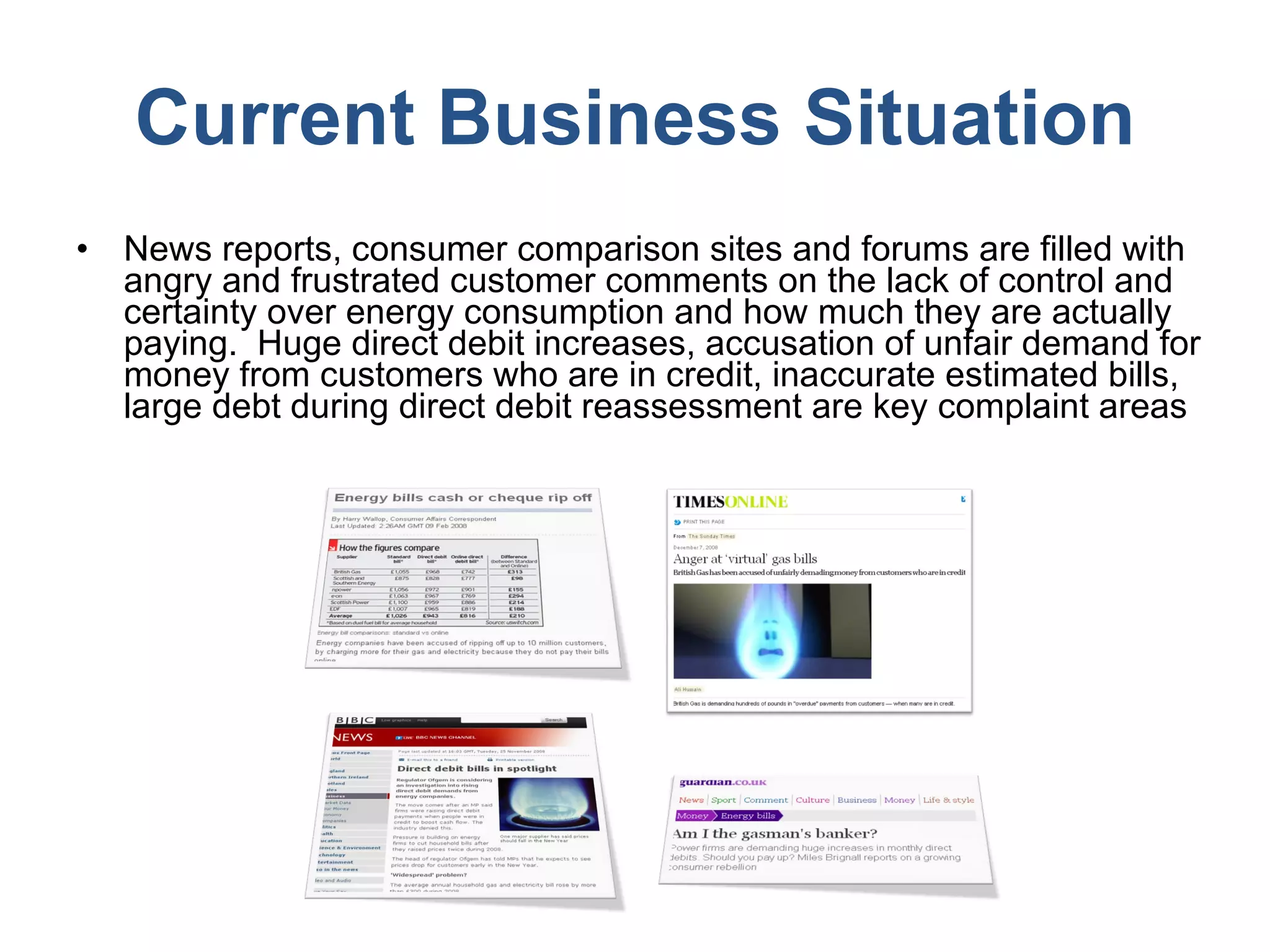 Current Business Situation News reports, consumer comparison sites and forums are filled with angry and frustrated customer comments on the lack of control and certainty over energy consumption and how much they are actually paying.  Huge direct debit increases, accusation of unfair demand for money from customers who are in credit, inaccurate estimated bills, large debt during direct debit reassessment are key complaint areas  