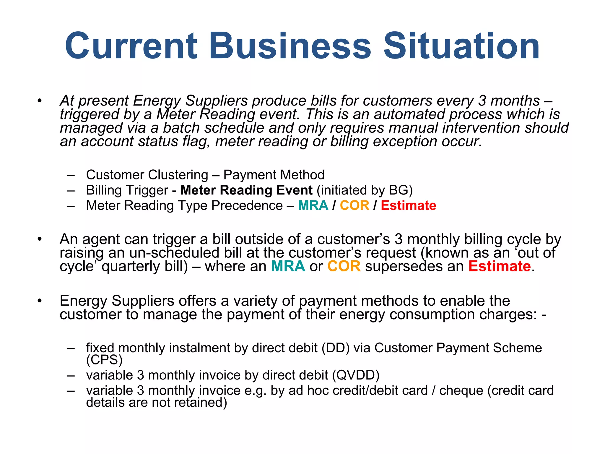 Current Business Situation At present Energy Suppliers produce bills for customers every 3 months – triggered by a Meter Reading event. This is an automated process which is managed via a batch schedule and only requires manual intervention should an account status flag, meter reading or billing exception occur. Customer Clustering – Payment Method Billing Trigger -  Meter Reading Event  (initiated by BG) Meter Reading Type Precedence –  MRA  /  COR  /  Estimate An agent can trigger a bill outside of a customer’s 3 monthly billing cycle by raising an un-scheduled bill at the customer’s request (known as an ‘out of cycle’ quarterly bill) – where an  MRA  or  COR  supersedes an  Estimate .  Energy Suppliers offers a variety of payment methods to enable the customer to manage the payment of their energy consumption charges: - fixed monthly instalment by direct debit (DD) via Customer Payment Scheme (CPS) variable 3 monthly invoice by direct debit (QVDD) variable 3 monthly invoice e.g. by ad hoc credit/debit card / cheque (credit card details are not retained) 