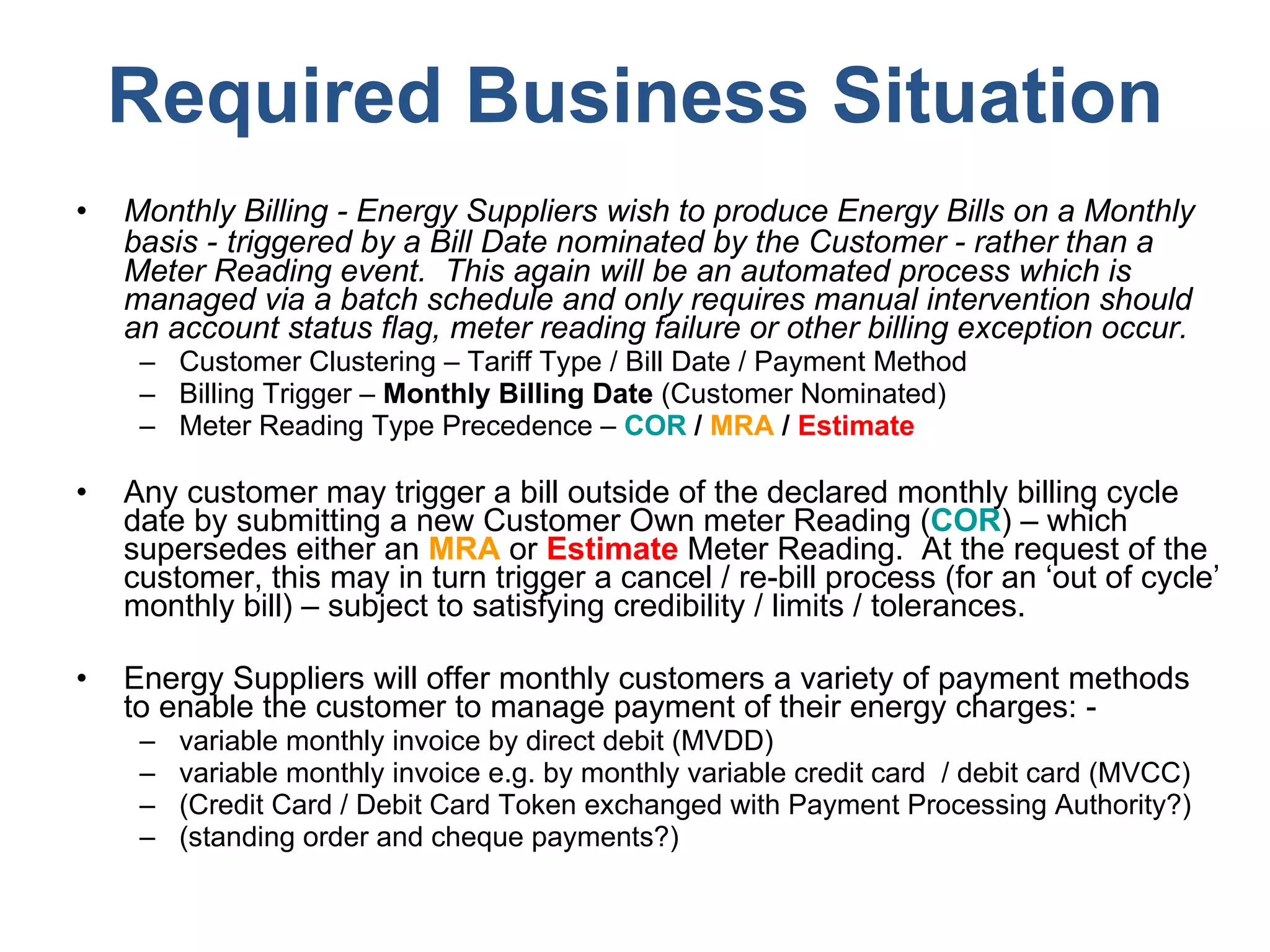 Required Business Situation Monthly Billing - Energy Suppliers wish to produce Energy Bills on a Monthly basis -   triggered by a Bill Date nominated by the Customer - rather than a Meter Reading event.  This again will be an automated process which is managed via a batch schedule and only requires manual intervention should an account status flag, meter reading failure or other billing exception occur. Customer Clustering – Tariff Type / Bill Date / Payment Method Billing Trigger –  Monthly Billing Date  (Customer Nominated) Meter Reading Type Precedence –  COR  /  MRA  /  Estimate Any customer may trigger a bill outside of the declared monthly billing cycle date by submitting a new Customer Own meter Reading ( COR ) – which supersedes either an  MRA  or  Estimate  Meter Reading.  At the request of the customer, this may in turn trigger a cancel / re-bill process (for an ‘out of cycle’ monthly bill) – subject to satisfying credibility / limits / tolerances.  Energy Suppliers will offer monthly customers a variety of payment methods to enable the customer to manage payment of their energy charges: - variable monthly invoice by direct debit (MVDD) variable monthly invoice e.g. by monthly variable credit card  / debit card (MVCC) (Credit Card / Debit Card Token exchanged with Payment Processing Authority?) (standing order and cheque payments?) 