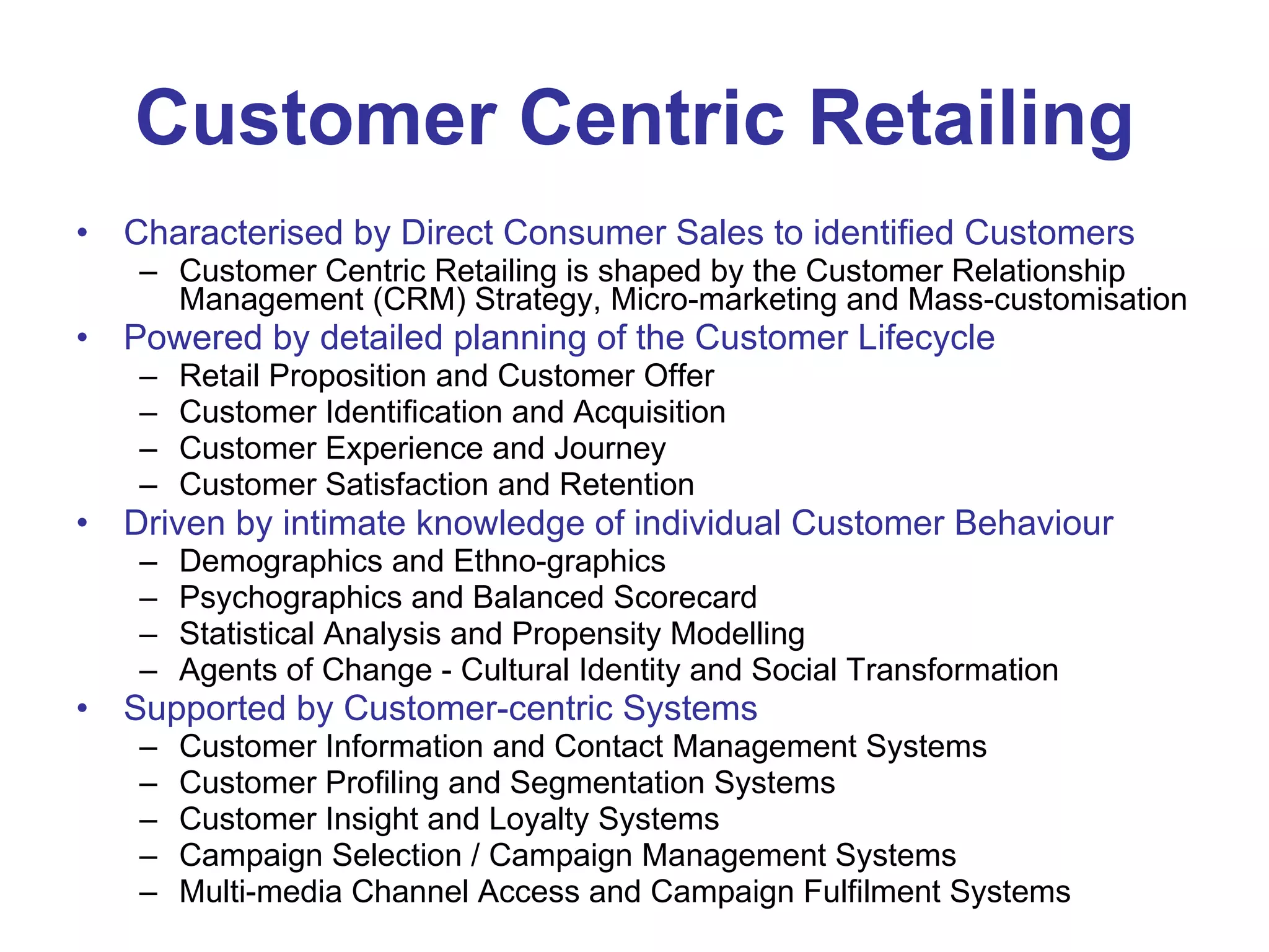 Customer Centric Retailing Characterised by Direct Consumer Sales to identified Customers   Customer Centric Retailing is shaped by the Customer Relationship Management (CRM) Strategy, Micro-marketing and Mass-customisation Powered by detailed planning of the Customer Lifecycle   Retail Proposition and Customer Offer  Customer Identification and Acquisition  Customer Experience and Journey  Customer Satisfaction and Retention Driven by intimate knowledge of individual Customer Behaviour   Demographics and Ethno-graphics  Psychographics and Balanced Scorecard  Statistical Analysis and Propensity Modelling  Agents of Change - Cultural Identity and Social Transformation Supported by Customer-centric Systems   Customer Information and Contact Management Systems  Customer Profiling and Segmentation Systems  Customer Insight and Loyalty Systems  Campaign Selection / Campaign Management Systems  Multi-media Channel Access and Campaign Fulfilment Systems 