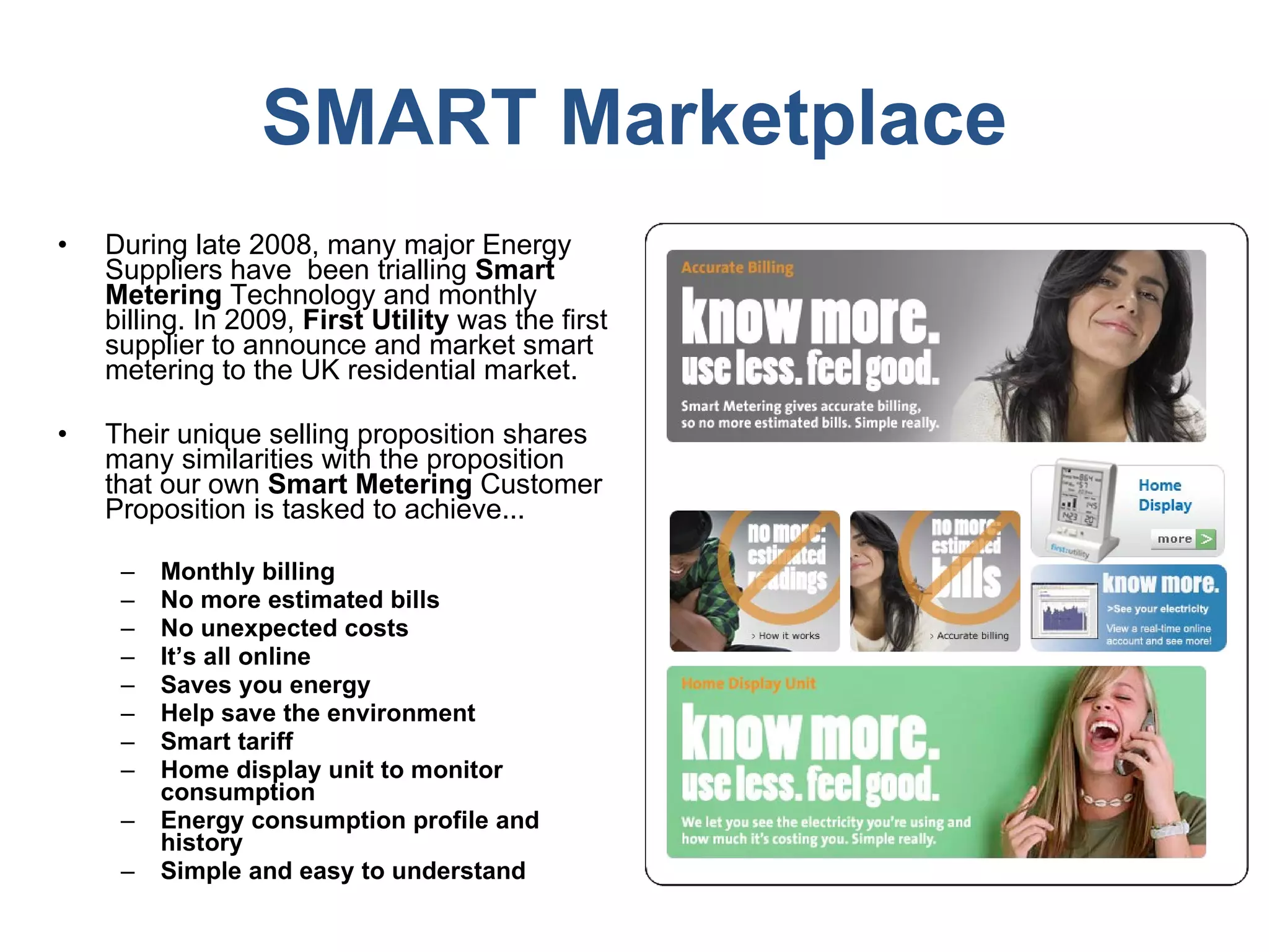 SMART Marketplace During late 2008, many major Energy Suppliers have  been trialling  Smart Metering  Technology and monthly billing. In 2009,  First Utility  was the first supplier to announce and market smart metering to the UK residential market.  Their unique selling proposition shares many similarities with the proposition that our own  Smart Metering  Customer Proposition is tasked to achieve...  Monthly billing No more estimated bills No unexpected costs It’s all online Saves you energy  Help save the environment Smart tariff Home display unit to monitor consumption Energy consumption profile and history  Simple and easy to understand 