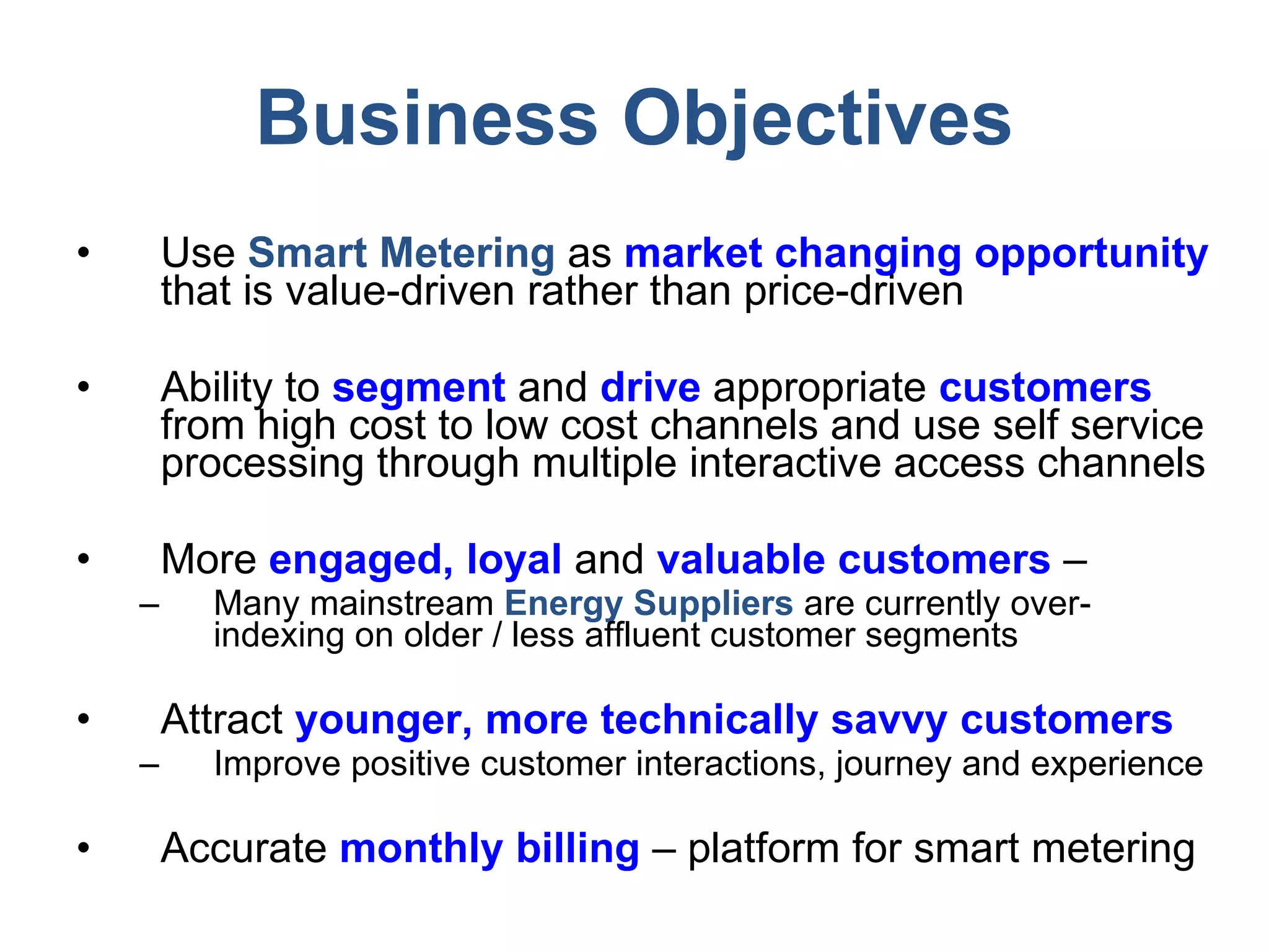 Business Objectives Use  Smart Metering  as  market changing   opportunity  that is value-driven rather than price-driven Ability to  segment   and   drive  appropriate  customers  from high cost to low cost channels and use self service processing through multiple interactive access channels More  engaged, loyal  and  valuable customers  –  Many mainstream  Energy Suppliers  are currently over-indexing on older / less affluent customer segments Attract  younger, more technically savvy customers Improve positive customer interactions, journey and experience Accurate  monthly billing  – platform for smart metering 