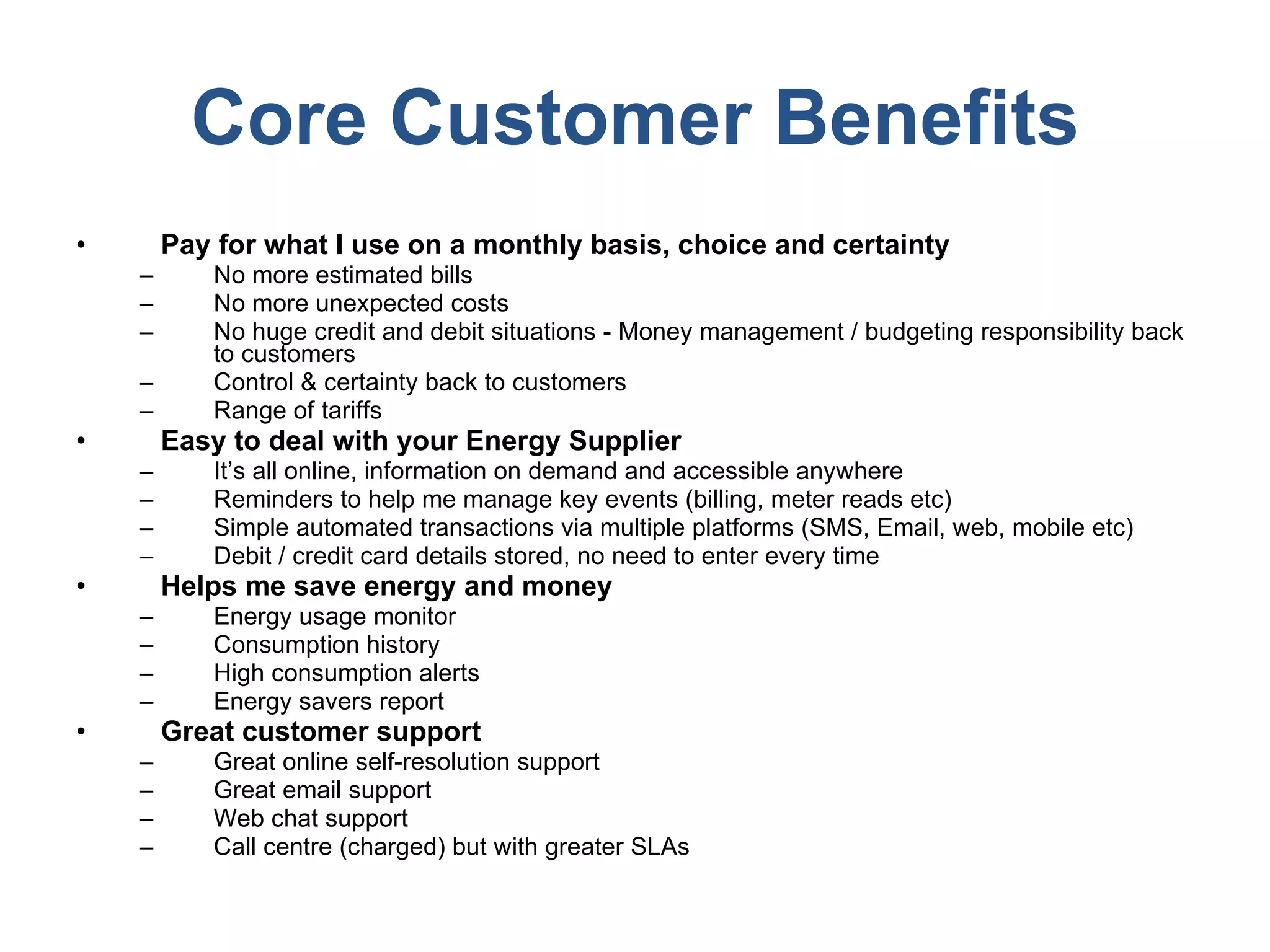 Core Customer Benefits Pay for what I use on a monthly basis, choice and certainty No more estimated bills No more unexpected costs No huge credit and debit situations - Money management / budgeting responsibility back to customers Control & certainty back to customers Range of tariffs Easy to deal with your Energy Supplier It’s all online, information on demand and accessible anywhere Reminders to help me manage key events (billing, meter reads etc) Simple automated transactions via multiple platforms (SMS, Email, web, mobile etc) Debit / credit card details stored, no need to enter every time Helps me save energy and money Energy usage monitor Consumption history High consumption alerts Energy savers report Great customer support Great online self-resolution support  Great email support Web chat support Call centre (charged) but with greater SLAs 