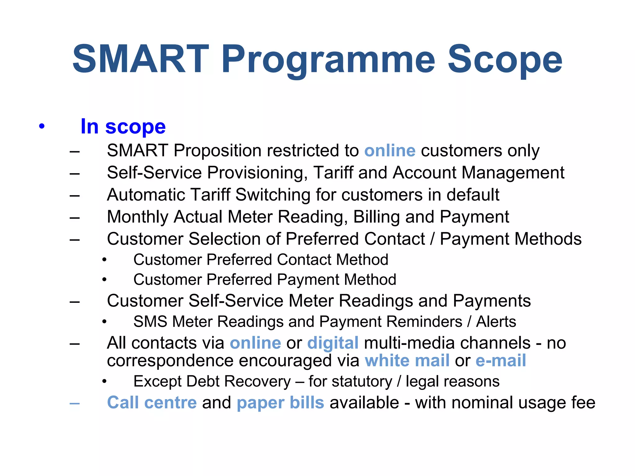 SMART Programme Scope In scope SMART Proposition restricted to  online  customers only Self-Service Provisioning, Tariff and Account Management Automatic Tariff Switching for customers in default Monthly Actual Meter Reading, Billing and Payment Customer Selection of Preferred Contact / Payment Methods Customer Preferred Contact Method Customer Preferred Payment Method Customer Self-Service Meter Readings and Payments SMS Meter Readings and Payment Reminders / Alerts All contacts via  online  or  digital  multi-media channels - no correspondence encouraged via  white mail  or  e-mail Except Debt Recovery – for statutory / legal reasons Call centre  and  paper bills  available - with nominal usage fee 