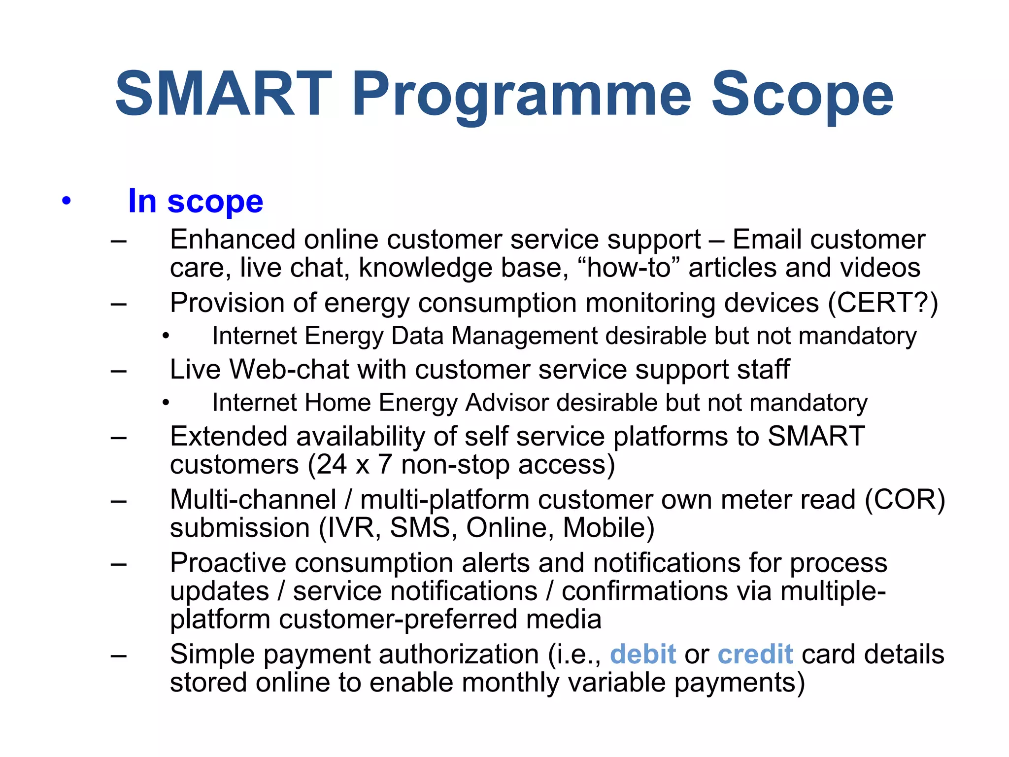 SMART Programme Scope In scope Enhanced online customer service support – Email customer care, live chat, knowledge base, “how-to” articles and videos Provision of energy consumption monitoring devices (CERT?) Internet Energy Data Management desirable but not mandatory Live Web-chat with customer service support staff Internet Home Energy Advisor desirable but not mandatory Extended availability of self service platforms to SMART customers (24 x 7 non-stop access) Multi-channel / multi-platform customer own meter read (COR) submission (IVR, SMS, Online, Mobile) Proactive consumption alerts and notifications for process updates / service notifications / confirmations via multiple-platform customer-preferred media Simple payment authorization (i.e.,  debit  or  credit  card details stored online to enable monthly variable payments) 