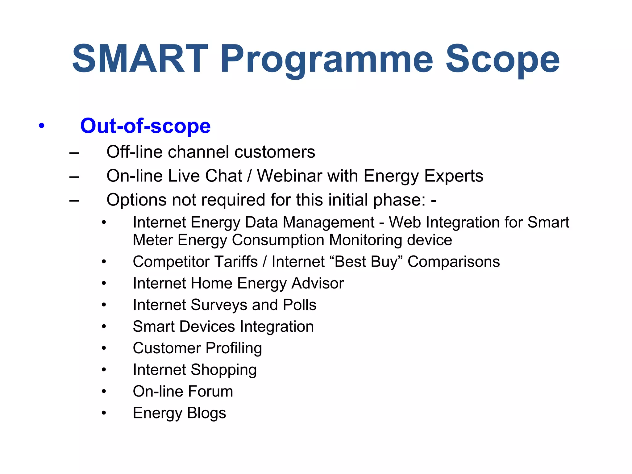 SMART Programme Scope Out-of-scope Off-line channel customers On-line Live Chat / Webinar with Energy Experts Options not required for this initial phase: -  Internet Energy Data Management - Web Integration for Smart Meter Energy Consumption Monitoring device Competitor Tariffs / Internet “Best Buy” Comparisons Internet Home Energy Advisor Internet Surveys and Polls Smart Devices Integration Customer Profiling Internet Shopping On-line Forum Energy Blogs 