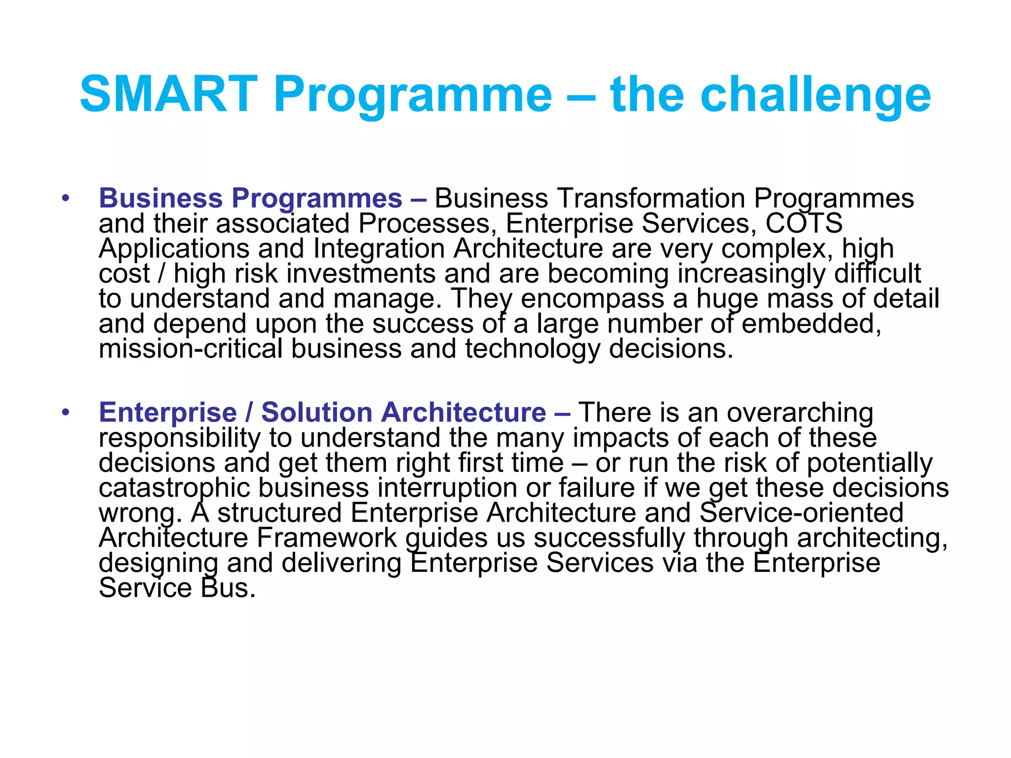 SMART Programme – the challenge Business Programmes –  Business Transformation Programmes and their associated Processes, Enterprise Services, COTS Applications and Integration Architecture are very complex, high cost / high risk investments and are becoming increasingly difficult to understand and manage. They encompass a huge mass of detail and depend upon the success of a large number of embedded, mission-critical business and technology decisions. Enterprise / Solution Architecture –  There is an overarching responsibility to understand the many impacts of each of these decisions and get them right first time – or run the risk of potentially catastrophic business interruption or failure if we get these decisions wrong. A structured Enterprise Architecture and Service-oriented Architecture Framework guides us successfully through architecting, designing and delivering Enterprise Services via the Enterprise Service Bus. 