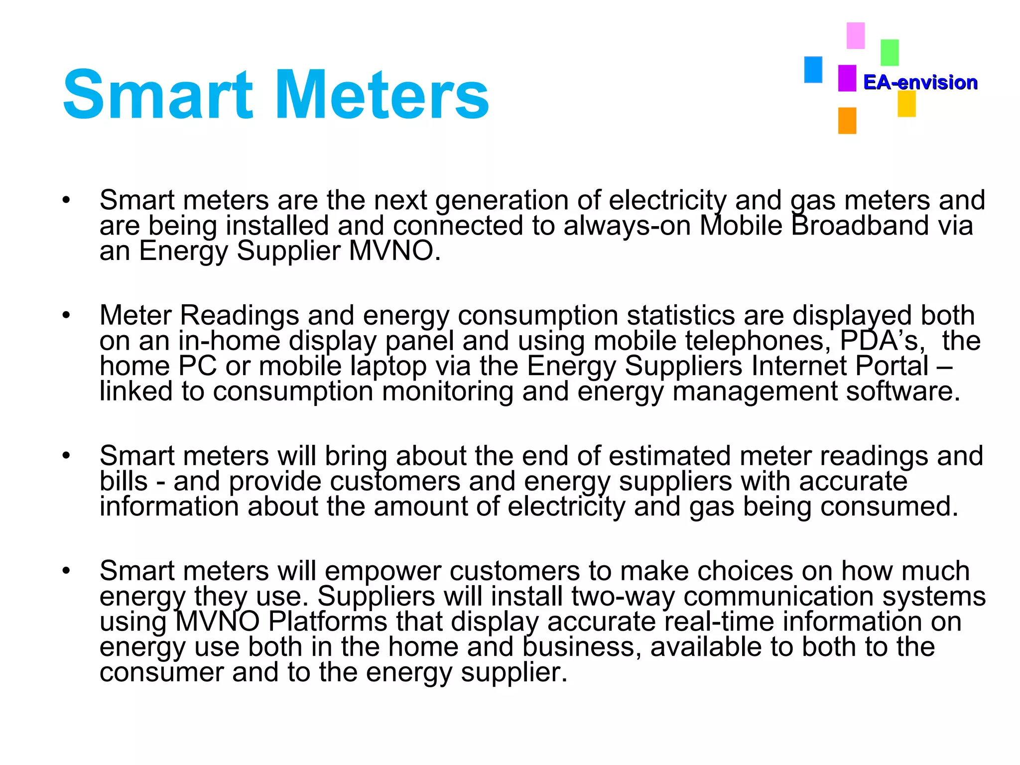 Smart Meters Smart meters are the next generation of electricity and gas meters and are being installed and connected to always-on Mobile Broadband via an Energy Supplier MVNO. Meter Readings and energy consumption statistics are displayed both on an in-home display panel and using mobile telephones, PDA’s,  the home PC or mobile laptop via the Energy Suppliers Internet Portal – linked to consumption monitoring and energy management software. Smart meters will bring about the end of estimated meter readings and bills - and provide customers and energy suppliers with accurate information about the amount of electricity and gas being consumed. Smart meters will empower customers to make choices on how much energy they use. Suppliers will install two-way communication systems using MVNO Platforms that display accurate real-time information on energy use both in the home and business, available to both to the consumer and to the energy supplier. EA-envision 