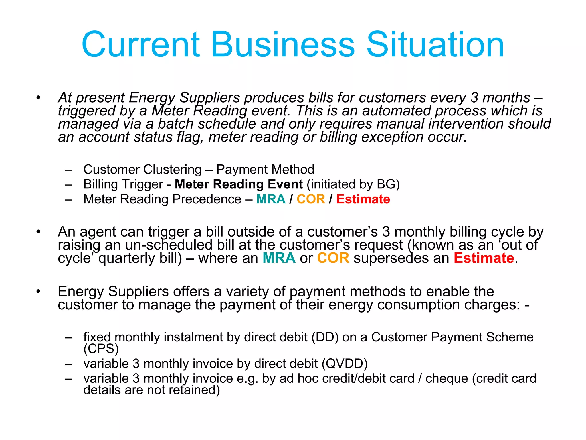 Current Business Situation At present Energy Suppliers produces bills for customers every 3 months – triggered by a Meter Reading event. This is an automated process which is managed via a batch schedule and only requires manual intervention should an account status flag, meter reading or billing exception occur. Customer Clustering – Payment Method Billing Trigger -  Meter Reading Event  (initiated by BG) Meter Reading Precedence –  MRA  /  COR  /  Estimate An agent can trigger a bill outside of a customer’s 3 monthly billing cycle by raising an un-scheduled bill at the customer’s request (known as an ‘out of cycle’ quarterly bill) – where an  MRA  or  COR  supersedes an  Estimate .  Energy Suppliers offers a variety of payment methods to enable the customer to manage the payment of their energy consumption charges: - fixed monthly instalment by direct debit (DD) on a Customer Payment Scheme (CPS) variable 3 monthly invoice by direct debit (QVDD) variable 3 monthly invoice e.g. by ad hoc credit/debit card / cheque (credit card details are not retained) 