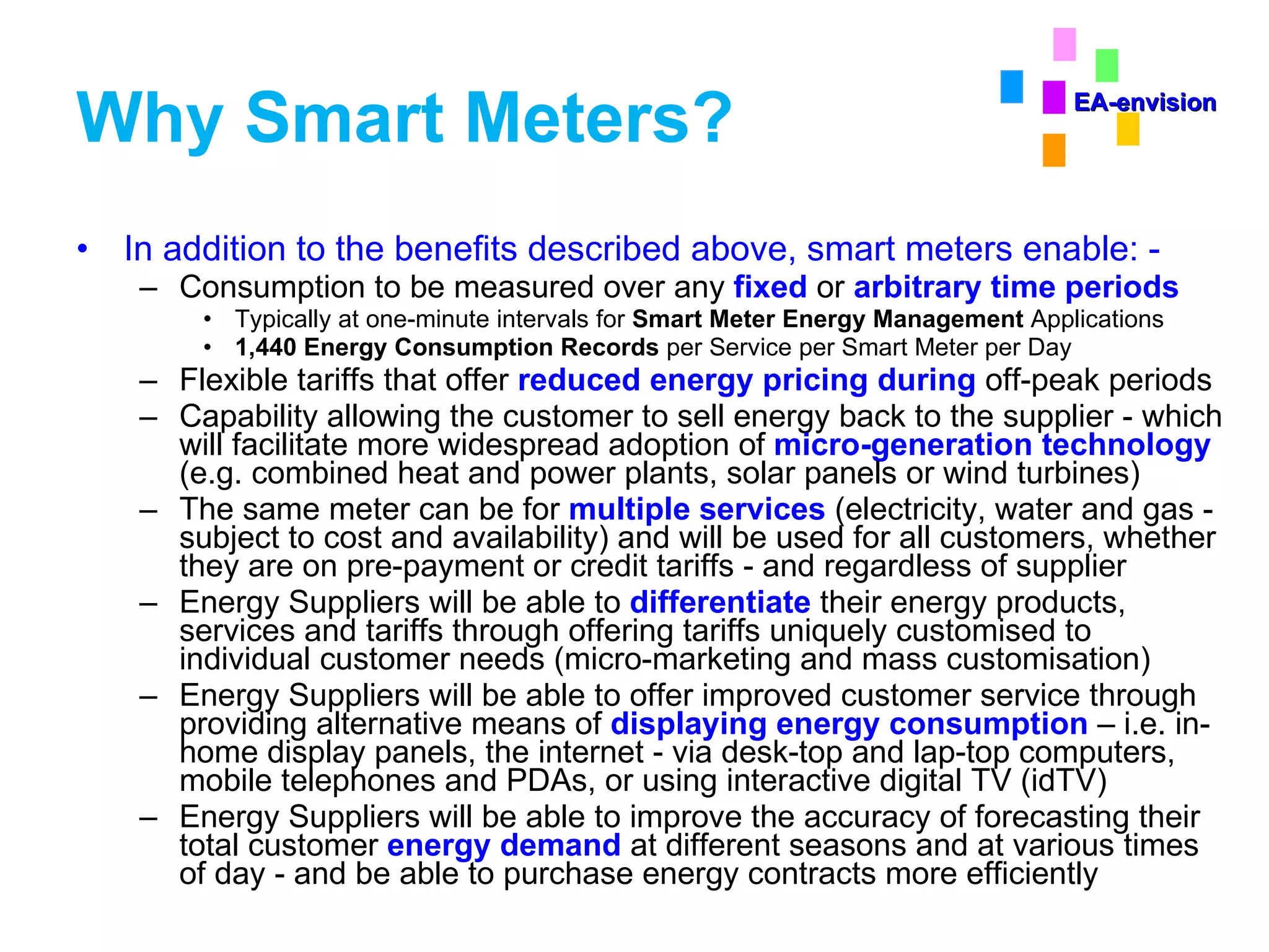 Why Smart Meters?  In addition to the benefits described above, smart meters enable: - Consumption to be measured over any  fixed   or   arbitrary time periods Typically at one-minute intervals for  Smart Meter Energy Management  Applications 1,440 Energy Consumption Records  per Service per Smart Meter per Day Flexible tariffs that offer  reduced energy pricing during  off-peak periods Capability allowing the customer to sell energy back to the supplier - which will facilitate more widespread adoption of  micro-generation technology  (e.g. combined heat and power plants, solar panels or wind turbines)  The same meter can be for  multiple services  (electricity, water and gas - subject to cost and availability) and will be used for all customers, whether they are on pre-payment or credit tariffs - and regardless of supplier  Energy Suppliers will be able to  differentiate  their energy products, services and tariffs through offering tariffs uniquely customised to individual customer needs (micro-marketing and mass customisation) Energy Suppliers will be able to offer improved customer service through providing alternative means of  displaying energy consumption  – i.e. in-home display panels, the internet - via desk-top and lap-top computers, mobile telephones and PDAs, or using interactive digital TV (idTV) Energy Suppliers will be able to improve the accuracy of forecasting their total customer  energy demand  at different seasons and at various times of day - and be able to purchase energy contracts more efficiently EA-envision 