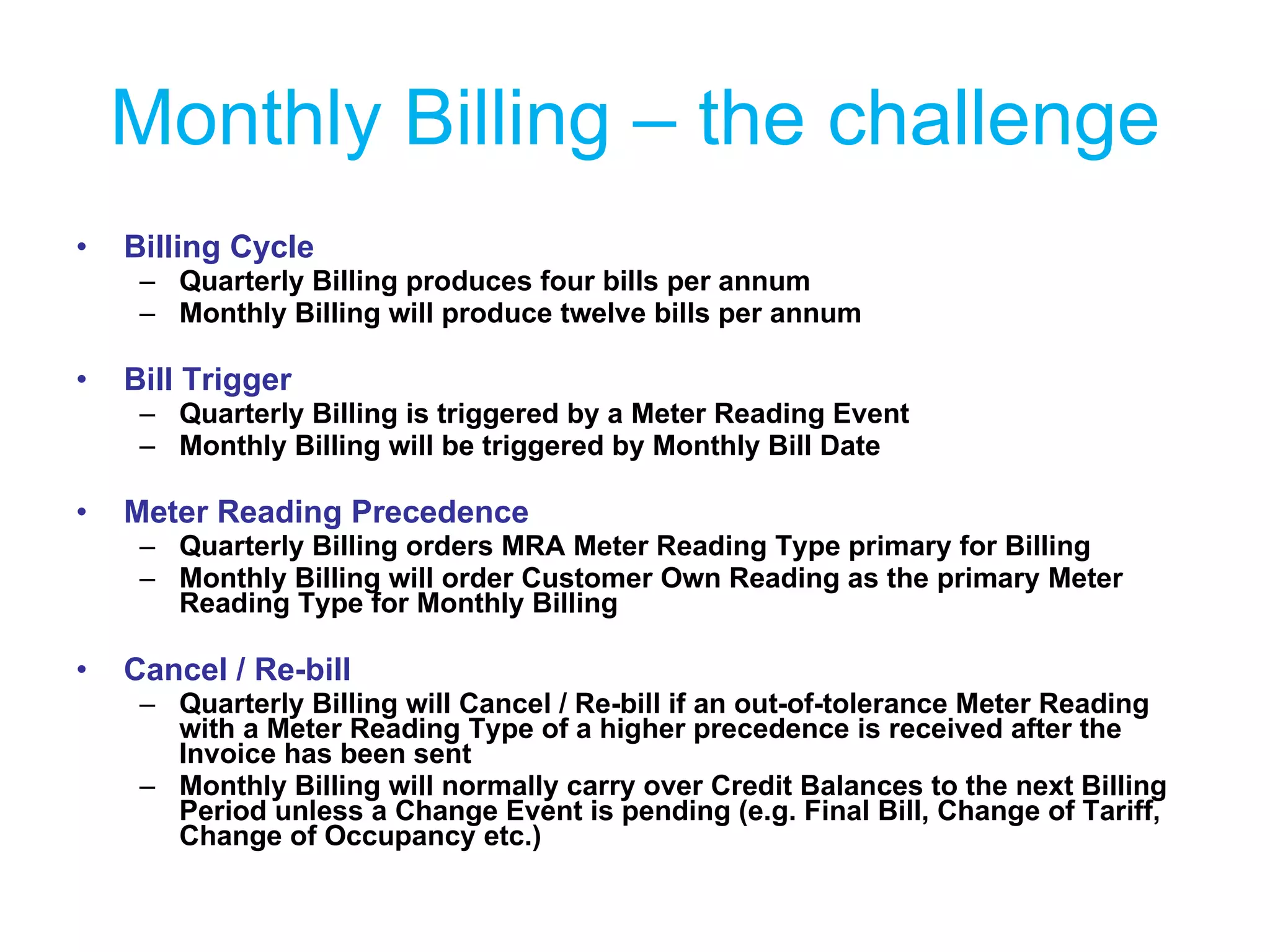 Monthly Billing – the challenge Billing Cycle Quarterly Billing produces four bills per annum Monthly Billing will produce twelve bills per annum Bill Trigger Quarterly Billing is triggered by a Meter Reading Event Monthly Billing will be triggered by Monthly Bill Date Meter Reading Precedence Quarterly Billing orders MRA Meter Reading Type primary for Billing Monthly Billing will order Customer Own Reading as the primary Meter Reading Type for Monthly Billing Cancel / Re-bill Quarterly Billing will Cancel / Re-bill if an out-of-tolerance Meter Reading with a Meter Reading Type of a higher precedence is received after the Invoice has been sent Monthly Billing will normally carry over Credit Balances to the next Billing Period unless a Change Event is pending (e.g. Final Bill, Change of Tariff, Change of Occupancy etc.) 