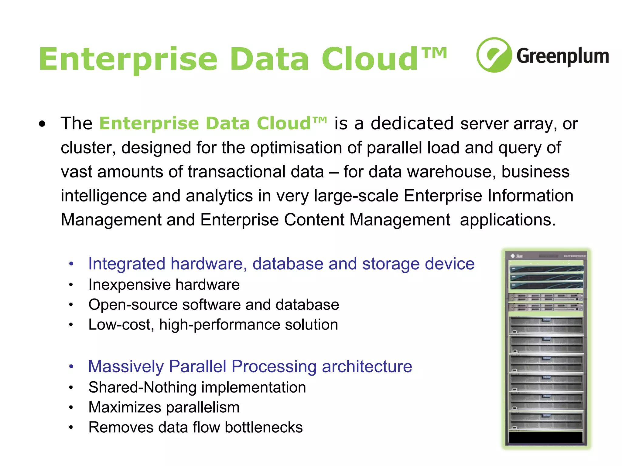 Enterprise Data Cloud™ The  Enterprise Data Cloud™  is a dedicated  server array, or cluster, designed for the optimisation of parallel load and query of vast amounts of transactional data – for data warehouse, business intelligence and analytics in very large-scale Enterprise Information Management and Enterprise Content Management  applications.  Integrated hardware, database and storage device Inexpensive hardware Open-source software and database Low-cost, high-performance solution Massively Parallel Processing architecture Shared-Nothing implementation Maximizes parallelism Removes data flow bottlenecks 