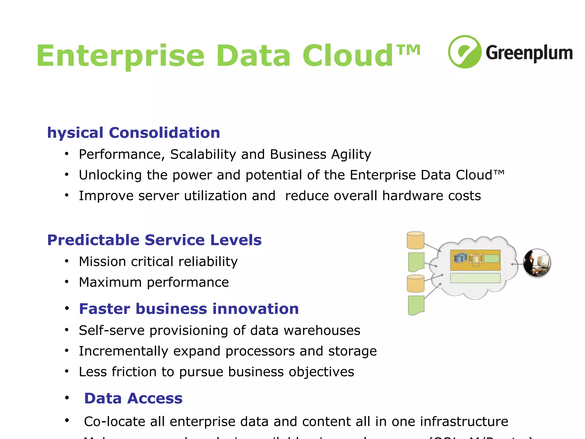 Enterprise Data Cloud™ Physical Consolidation Performance, Scalability and Business Agility Unlocking the power and potential of the  Enterprise Data Cloud™  Improve server utilization and  reduce overall hardware costs Predictable Service Levels Mission critical reliability Maximum performance Faster business innovation Self-serve provisioning of data warehouses Incrementally expand processors and storage Less friction to pursue business objectives Data Access Co-locate all enterprise data and content all in one infrastructure Make query and analysis available via any language (SQL, M/R, etc.) 