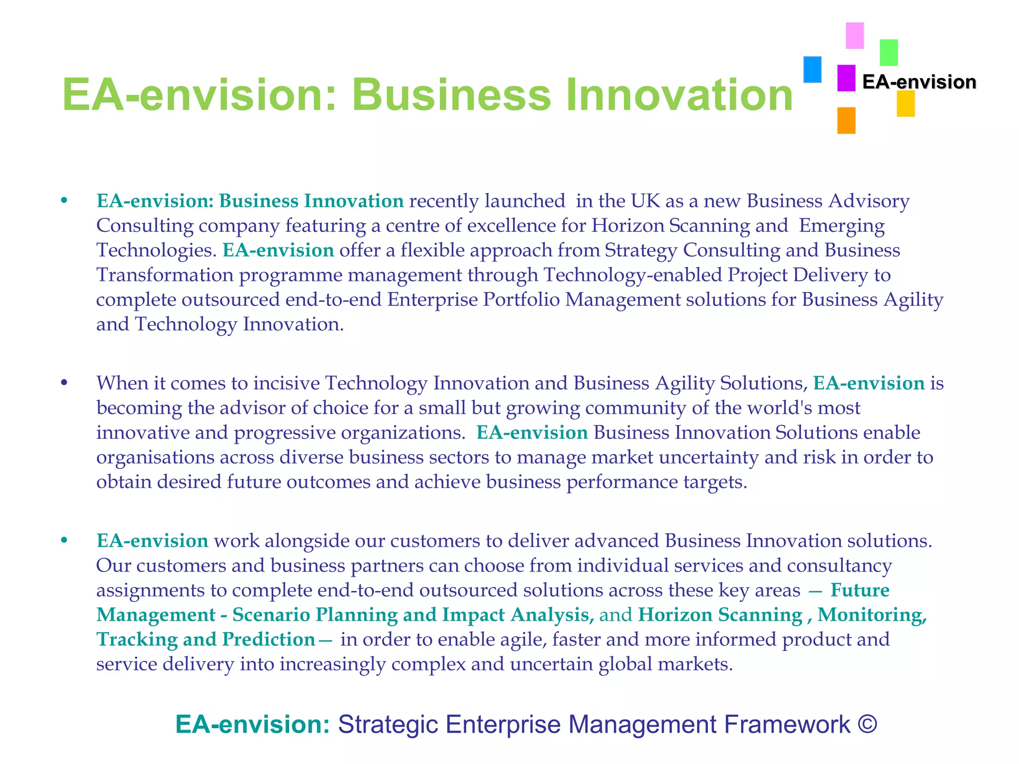 EA-envision: Business Innovation EA-envision: Business Innovation   recently launched  in the UK as a new Business Advisory Consulting company featuring a centre of excellence for Horizon Scanning and  Emerging Technologies.  EA-envision  offer a flexible approach from Strategy Consulting and Business Transformation programme management through Technology-enabled Project Delivery to complete outsourced end-to-end Enterprise Portfolio Management solutions for Business Agility and Technology Innovation. When it comes to incisive Technology Innovation and Business Agility Solutions,  EA-envision  is becoming the advisor of choice for a small but growing community of the world's most innovative and progressive organizations.  EA-envision   Business Innovation Solutions enable organisations across diverse business sectors to manage market uncertainty and risk in order to obtain desired future outcomes and achieve business performance targets. EA-envision   work alongside our customers to deliver advanced Business Innovation solutions. Our customers and business partners can choose from individual services and consultancy assignments to complete end-to-end outsourced solutions across these key areas  —  Future Management - Scenario Planning and Impact Analysis,  and  Horizon Scanning , Monitoring, Tracking and Prediction —  in order to enable agile, faster and more informed product and service delivery into increasingly complex and uncertain global markets.  EA-envision:   Strategic Enterprise Management Framework © EA-envision 