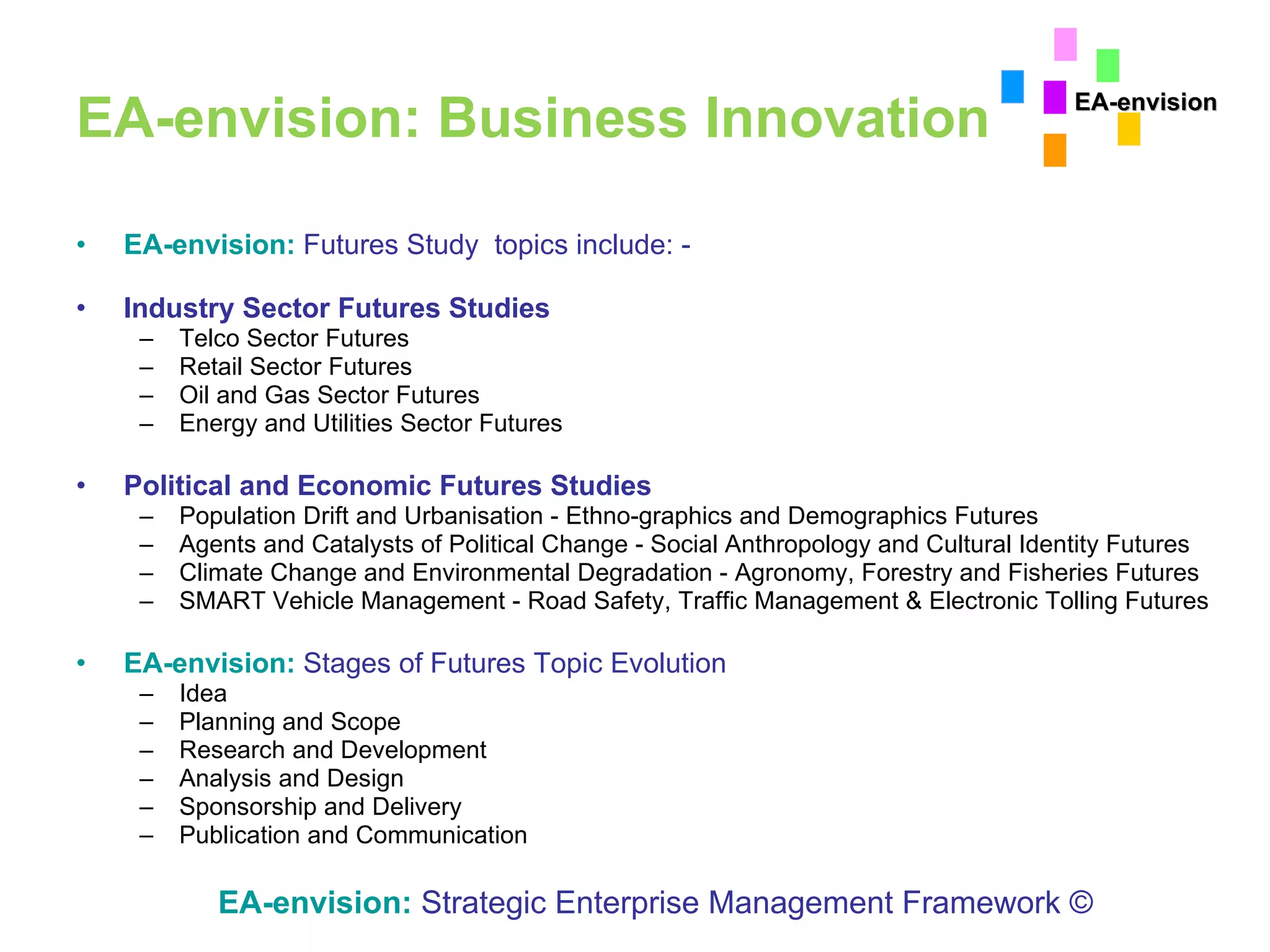 EA-envision: Business Innovation EA-envision:   Futures Study  topics include: - Industry Sector Futures Studies Telco Sector Futures Retail Sector Futures Oil and Gas Sector Futures Energy and Utilities Sector Futures Political and Economic Futures Studies Population Drift and Urbanisation - Ethno-graphics and Demographics Futures Agents and Catalysts of Political Change - Social Anthropology and Cultural Identity Futures Climate Change and Environmental Degradation - Agronomy, Forestry and Fisheries Futures SMART Vehicle Management - Road Safety, Traffic Management & Electronic Tolling Futures EA-envision:   Stages of Futures Topic Evolution  Idea  Planning and Scope Research and Development  Analysis and Design Sponsorship and Delivery  Publication and Communication EA-envision:   Strategic Enterprise Management Framework © EA-envision 