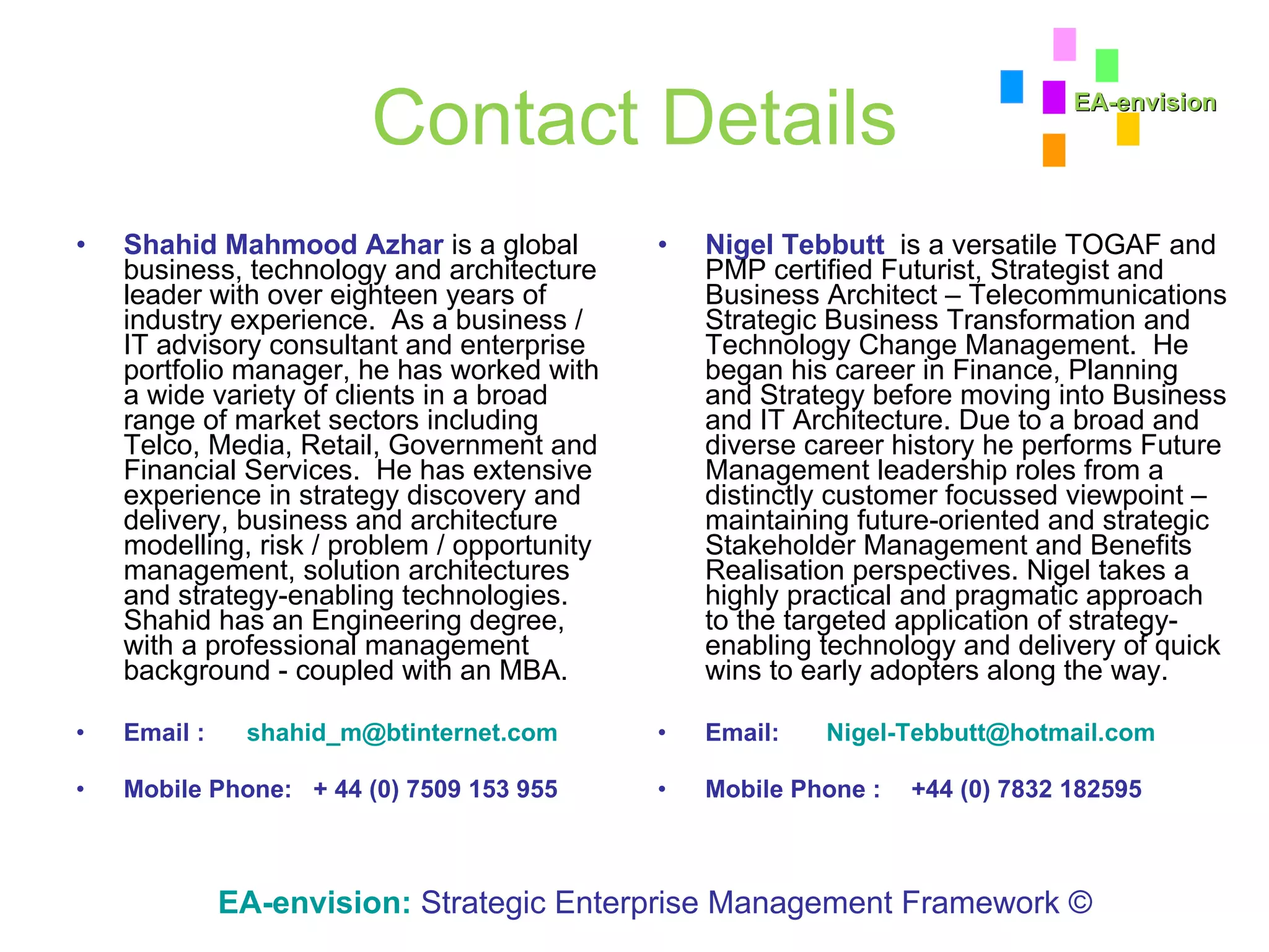 Contact Details Shahid Mahmood Azhar  is a global business, technology and architecture leader with over eighteen years of industry experience.  As a business / IT advisory consultant and enterprise portfolio manager, he has worked with a wide variety of clients in a broad range of market sectors including Telco, Media, Retail, Government and Financial Services.  He has extensive experience in strategy discovery and delivery, business and architecture modelling, risk / problem / opportunity management, solution architectures and strategy-enabling technologies. Shahid has an Engineering degree, with a professional management background - coupled with an MBA. Email :  [email_address] Mobile Phone:   + 44 (0) 7509 153 955 Nigel Tebbutt   is a versatile TOGAF and PMP certified Futurist, Strategist and Business Architect – Telecommunications Strategic Business Transformation and Technology Change Management.  He began his career in Finance, Planning and Strategy before moving into Business and IT Architecture. Due to a broad and diverse career history he performs Future Management leadership roles from a distinctly customer focussed viewpoint – maintaining future-oriented and strategic Stakeholder Management and Benefits Realisation perspectives. Nigel takes a highly practical and pragmatic approach to the targeted application of strategy-enabling technology and delivery of quick wins to early adopters along the way.  Email:   [email_address] Mobile Phone : +44 (0) 7832 182595 EA-envision:   Strategic Enterprise Management Framework © EA-envision 