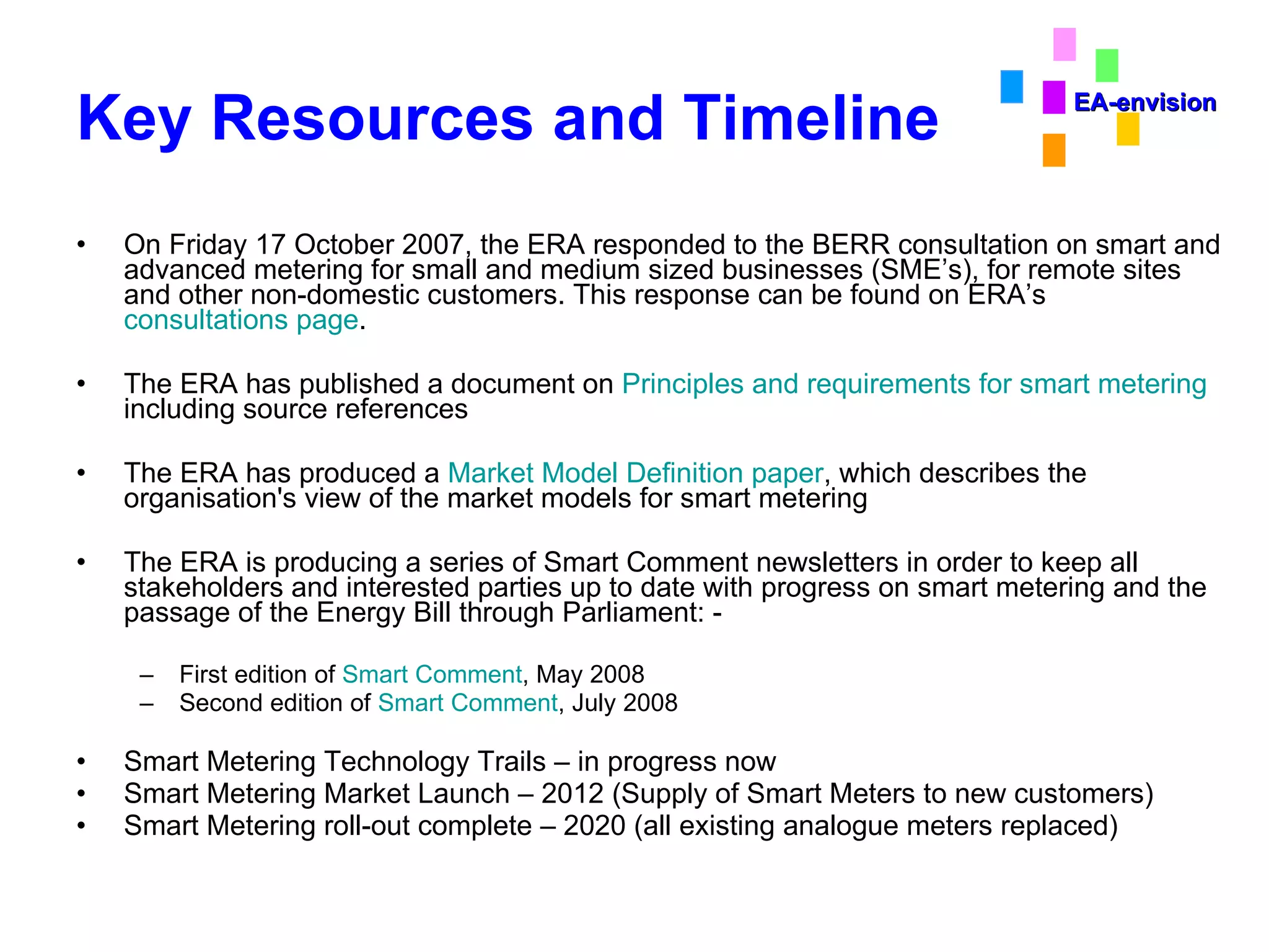 Key Resources and Timeline On Friday 17 October 2007, the ERA responded to the BERR consultation on smart and advanced metering for small and medium sized businesses (SME’s), for remote sites and other non-domestic customers. This response can be found on ERA’s  consultations page .  The ERA has published a document on  Principles and requirements for smart metering  including source references  The ERA has produced a  Market Model Definition paper , which describes the organisation's view of the market models for smart metering  The ERA is producing a series of Smart Comment newsletters in order to keep all stakeholders and interested parties up to date with progress on smart metering and the passage of the Energy Bill through Parliament: - First edition of  Smart Comment , May 2008  Second edition of  Smart Comment , July 2008  Smart Metering Technology Trails – in progress now Smart Metering Market Launch – 2012 (Supply of Smart Meters to new customers) Smart Metering roll-out complete – 2020 (all existing analogue meters replaced) EA-envision 