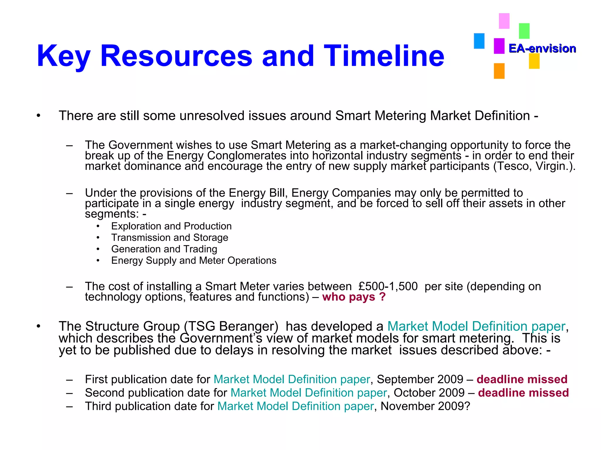 Key Resources and Timeline There are still some unresolved issues around Smart Metering Market Definition - The Government wishes to use Smart Metering as a market-changing opportunity to force the break up of the Energy Conglomerates into horizontal industry segments - in order to end their market dominance and encourage the entry of new supply market participants (Tesco, Virgin.). Under the provisions of the Energy Bill, Energy Companies may only be permitted to participate in a single energy  industry segment, and be forced to sell off their assets in other segments: - Exploration and Production Transmission and Storage Generation and Trading Energy Supply and Meter Operations The cost of installing a Smart Meter varies between  £500-1,500  per site (depending on technology options, features and functions) –  who pays ? The Structure Group (TSG Beranger)  has developed a  Market Model Definition paper , which describes the Government’s view of market models for smart metering.  This is yet to be published due to delays in resolving the market  issues described above: - First publication date for  Market Model Definition paper , September 2009 –  deadline missed Second publication date for  Market Model Definition paper , October 2009 –  deadline missed Third publication date for  Market Model Definition paper , November 2009? EA-envision 