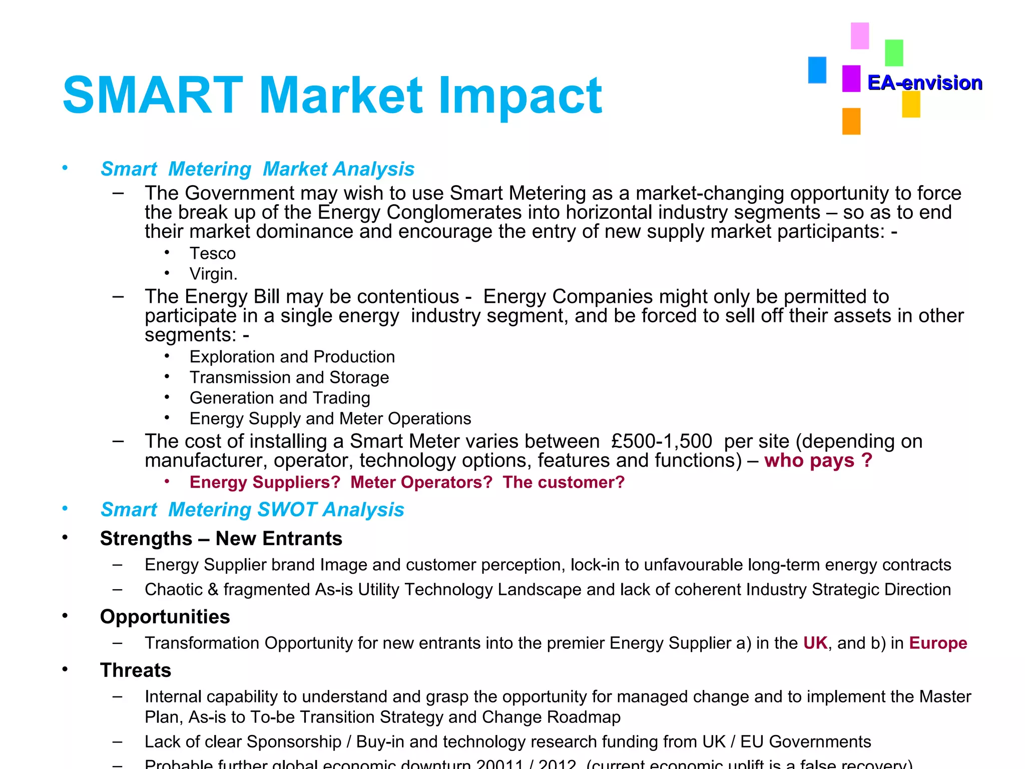 SMART Market Impact Smart  Metering  Market Analysis The Government may wish to use Smart Metering as a market-changing opportunity to force the break up of the Energy Conglomerates into horizontal industry segments – so as to end their market dominance and encourage the entry of new supply market participants: - Tesco Virgin. The Energy Bill may be contentious -  Energy Companies might only be permitted to participate in a single energy  industry segment, and be forced to sell off their assets in other segments: - Exploration and Production Transmission and Storage Generation and Trading Energy Supply and Meter Operations The cost of installing a Smart Meter varies between  £500-1,500  per site (depending on manufacturer, operator, technology options, features and functions) –  who pays ? Energy Suppliers?  Meter Operators?  The customer? Smart  Metering SWOT Analysis Strengths – New Entrants Energy Supplier brand Image and customer perception, lock-in to unfavourable long-term energy contracts Chaotic & fragmented As-is Utility Technology Landscape and lack of coherent Industry Strategic Direction Opportunities Transformation Opportunity for new entrants into the premier Energy Supplier a) in the  UK , and b) in  Europe Threats Internal capability to understand and grasp the opportunity for managed change and to implement the Master Plan, As-is to To-be Transition Strategy and Change Roadmap Lack of clear Sponsorship / Buy-in and technology research funding from UK / EU Governments Probable further global economic downturn 20011 / 2012  (current economic uplift is a false recovery) EA-envision 