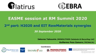 EASME session at RM Summit 2020
2nd part: H2020 and EIT RawMaterials synergies
30 September 2020
Iakovos Yakoumis (MONOLITHOS Catalysts & Recycling Ltd)
Guillermo Pozo Zamora (TECNALIA)
Project Agreement Number: 19148
Project Agreement Number: 730224
Coordinators
 
