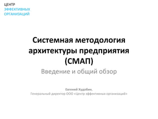 ЦЕНТР
ЭФФЕКТИВНЫХ
ОРГАНИЗАЦИЙ




           Системная методология
          архитектуры предприятия
                   (СМАП)
                    Введение и общий обзор

                                  Евгений Худобин,
              Генеральный директор ООО «Центр эффективных организаций»
 