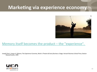 Marke5ng	
  via	
  experience	
  economy	
  
	
   	
  	
  
	
  
	
  
	
  
	
  
	
  
	
  
Memory	
  itself	
  becomes	
  the	
  product	
  –	
  the	
  "experience".	
  	
  
	
  
	
  
Joseph	
  Pine	
  II,	
  James	
  H.	
  Gilmore,	
  The	
  Experience	
  Economy,	
  Work	
  is	
  Theatre	
  &	
  Every	
  Business	
  a	
  Stage,	
  Harvard	
  Business	
  School	
  Press,	
  Boston	
  
Massachuse^s,	
  1999	
  
12	
  
 