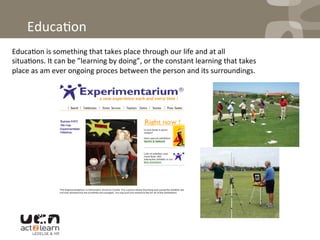  
Educa0on	
  
Educa0on	
  is	
  something	
  that	
  takes	
  place	
  through	
  our	
  life	
  and	
  at	
  all	
  
situa0ons.	
  It	
  can	
  be	
  ”learning	
  by	
  doing”,	
  or	
  the	
  constant	
  learning	
  that	
  takes	
  
place	
  as	
  am	
  ever	
  ongoing	
  proces	
  between	
  the	
  person	
  and	
  its	
  surroundings.	
  	
  
 