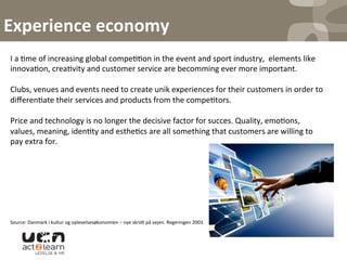 Experience	
  economy	
  
I	
  a	
  0me	
  of	
  increasing	
  global	
  compe00on	
  in	
  the	
  event	
  and	
  sport	
  industry,	
  	
  elements	
  like	
  
innova0on,	
  crea0vity	
  and	
  customer	
  service	
  are	
  becomming	
  ever	
  more	
  important.	
  	
  
	
  
Clubs,	
  venues	
  and	
  events	
  need	
  to	
  create	
  unik	
  experiences	
  for	
  their	
  customers	
  in	
  order	
  to	
  
diﬀeren0ate	
  their	
  services	
  and	
  products	
  from	
  the	
  compe0tors.	
  	
  
	
  
Price	
  and	
  technology	
  is	
  no	
  longer	
  the	
  decisive	
  factor	
  for	
  succes.	
  Quality,	
  emo0ons,	
  
values,	
  meaning,	
  iden0ty	
  and	
  esthe0cs	
  are	
  all	
  something	
  that	
  customers	
  are	
  willing	
  to	
  
pay	
  extra	
  for.	
  	
  
	
  
	
  
	
  
	
  
	
  
	
  
	
  
Source:	
  Danmark	
  i	
  kultur	
  og	
  oplevelsesøkonomien	
  –	
  nye	
  skridt	
  på	
  vejen.	
  Regeringen	
  2003.	
  	
  
 