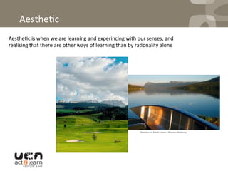 
Aesthe0c	
  
Aesthe0c	
  is	
  when	
  we	
  are	
  learning	
  and	
  experincing	
  with	
  our	
  senses,	
  and	
  
realising	
  that	
  there	
  are	
  other	
  ways	
  of	
  learning	
  than	
  by	
  ra0onality	
  alone	
  
 