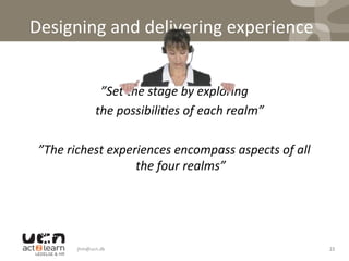 Designing	
  and	
  delivering	
  experience	
  
	
  
	
  ”Set	
  the	
  stage	
  by	
  exploring	
  	
  
	
  the	
  possibili7es	
  of	
  each	
  realm”	
  
	
  
”The	
  richest	
  experiences	
  encompass	
  aspects	
  of	
  all	
  
the	
  four	
  realms”	
  
jhm@ucn.dk	
   22	
  
 