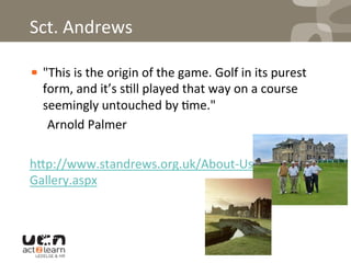 Sct.	
  Andrews	
  	
  
! "This	
  is	
  the	
  origin	
  of	
  the	
  game.	
  Golf	
  in	
  its	
  purest	
  
form,	
  and	
  it’s	
  s0ll	
  played	
  that	
  way	
  on	
  a	
  course	
  
seemingly	
  untouched	
  by	
  0me."	
  
	
  Arnold	
  Palmer	
  
	
  
h^p://www.standrews.org.uk/About-­‐Us/
Gallery.aspx	
  
	
  
 