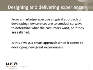 Designing	
  and	
  delivering	
  experience	
  
	
   	
  From	
  a	
  marketperspec0ve	
  a	
  typical	
  approach	
  0l	
  
developing	
  new	
  services	
  are	
  to	
  conduct	
  surweys	
  
to	
  determine	
  what	
  the	
  custumers	
  want,	
  or	
  if	
  they	
  
are	
  sa0sﬁed.	
  	
  
	
  
	
  Is	
  this	
  always	
  a	
  smart	
  approach	
  when	
  it	
  comes	
  to	
  
developing	
  new	
  great	
  experiences?	
  	
  
jhm@ucn.dk	
   24	
  
 