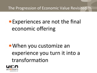 The	
  Progression	
  of	
  Economic	
  Value	
  Revisited	
  
! Experiences	
  are	
  not	
  the	
  ﬁnal	
  
economic	
  oﬀering	
  
	
  
! When	
  you	
  customize	
  an	
  
experience	
  you	
  turn	
  it	
  into	
  a	
  
transforma0on	
  
 
