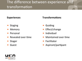 The	
  diﬀerence	
  between	
  experience	
  and	
  
transforma0on	
  
Experiences	
  
! Staging	
  	
  
! Memory	
  	
  
! Personal	
  
! Revealed	
  over	
  0me	
  
! Stager	
  
! Guest	
  
Transforma5ons	
  
! Guiding	
  
! Eﬀect/change	
  
! Individuel	
  
! Maintained	
  over	
  0me	
  
! Facilitator	
  
! Aspirant/par0pant	
  
 