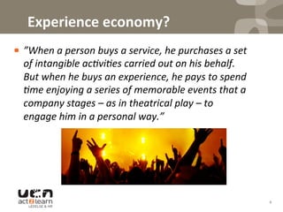  Experience	
  economy?	
  
! ”When	
  a	
  person	
  buys	
  a	
  service,	
  he	
  purchases	
  a	
  set	
  
of	
  intangible	
  ac7vi7es	
  carried	
  out	
  on	
  his	
  behalf.	
  
But	
  when	
  he	
  buys	
  an	
  experience,	
  he	
  pays	
  to	
  spend	
  
7me	
  enjoying	
  a	
  series	
  of	
  memorable	
  events	
  that	
  a	
  
company	
  stages	
  –	
  as	
  in	
  theatrical	
  play	
  –	
  to	
  
engage	
  him	
  in	
  a	
  personal	
  way.”	
  
4	
  
 