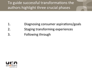 To	
  guide	
  successful	
  transforma0ons	
  the	
  
authors	
  highlight	
  three	
  crucial	
  phases	
  
	
  
1.	
  	
  	
  	
  	
  	
  	
  	
  	
  	
  	
  	
  	
  	
  	
  	
  	
  Diagnosing	
  consumer	
  aspira0ons/goals	
  
2.	
  	
  	
  	
  	
  	
  	
  	
  	
  	
  	
  	
  	
  	
  	
  	
  	
  Staging	
  transforming	
  experiences	
  
3.	
  	
  	
  	
  	
  	
  	
  	
  	
  	
  	
  	
  	
  	
  	
  	
  	
  Following	
  through	
  
	
  
 