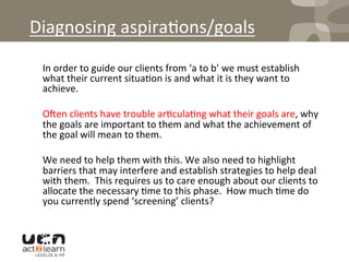 Diagnosing	
  aspira0ons/goals	
  
	
  In	
  order	
  to	
  guide	
  our	
  clients	
  from	
  ‘a	
  to	
  b’	
  we	
  must	
  establish	
  
what	
  their	
  current	
  situa0on	
  is	
  and	
  what	
  it	
  is	
  they	
  want	
  to	
  
achieve.	
  	
  
	
  
	
  Oqen	
  clients	
  have	
  trouble	
  ar0cula0ng	
  what	
  their	
  goals	
  are,	
  why	
  
the	
  goals	
  are	
  important	
  to	
  them	
  and	
  what	
  the	
  achievement	
  of	
  
the	
  goal	
  will	
  mean	
  to	
  them.	
  	
  	
  
	
  
	
  We	
  need	
  to	
  help	
  them	
  with	
  this.	
  We	
  also	
  need	
  to	
  highlight	
  
barriers	
  that	
  may	
  interfere	
  and	
  establish	
  strategies	
  to	
  help	
  deal	
  
with	
  them.	
  	
  This	
  requires	
  us	
  to	
  care	
  enough	
  about	
  our	
  clients	
  to	
  
allocate	
  the	
  necessary	
  0me	
  to	
  this	
  phase.	
  	
  How	
  much	
  0me	
  do	
  
you	
  currently	
  spend	
  ‘screening’	
  clients?	
  
 
