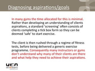 Diagnosing	
  aspira0ons/goals	
  
	
  In	
  many	
  gyms	
  the	
  0me	
  allocated	
  for	
  this	
  is	
  minimal.	
  	
  
Rather	
  than	
  developing	
  an	
  understanding	
  of	
  clients	
  
aspira0ons,	
  a	
  standard	
  ‘screening’	
  oqen	
  consists	
  of	
  
clients	
  comple0ng	
  a	
  0ck	
  box	
  form	
  so	
  they	
  can	
  be	
  
deemed	
  ‘safe’	
  to	
  start	
  exercise.	
  	
  
	
  The	
  client	
  is	
  then	
  rushed	
  through	
  a	
  regime	
  of	
  ﬁtness	
  
tests,	
  before	
  being	
  delivered	
  a	
  generic	
  exercise	
  
programme.	
  Consequently	
  many	
  instructors	
  or	
  gyms	
  
don’t	
  understand	
  why	
  many	
  of	
  their	
  clients	
  are	
  there	
  
and	
  what	
  help	
  they	
  need	
  to	
  achieve	
  their	
  aspira0ons.	
  
 