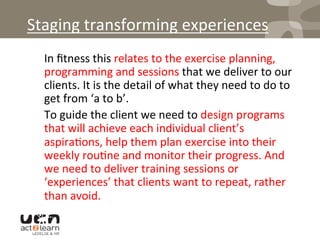 Staging	
  transforming	
  experiences	
  
	
  In	
  ﬁtness	
  this	
  relates	
  to	
  the	
  exercise	
  planning,	
  
programming	
  and	
  sessions	
  that	
  we	
  deliver	
  to	
  our	
  
clients.	
  It	
  is	
  the	
  detail	
  of	
  what	
  they	
  need	
  to	
  do	
  to	
  
get	
  from	
  ‘a	
  to	
  b’.	
  	
  
	
  To	
  guide	
  the	
  client	
  we	
  need	
  to	
  design	
  programs	
  
that	
  will	
  achieve	
  each	
  individual	
  client’s	
  
aspira0ons,	
  help	
  them	
  plan	
  exercise	
  into	
  their	
  
weekly	
  rou0ne	
  and	
  monitor	
  their	
  progress.	
  And	
  
we	
  need	
  to	
  deliver	
  training	
  sessions	
  or	
  
‘experiences’	
  that	
  clients	
  want	
  to	
  repeat,	
  rather	
  
than	
  avoid.	
  
 
